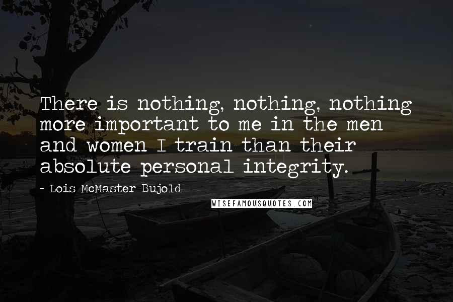 Lois McMaster Bujold Quotes: There is nothing, nothing, nothing more important to me in the men and women I train than their absolute personal integrity.