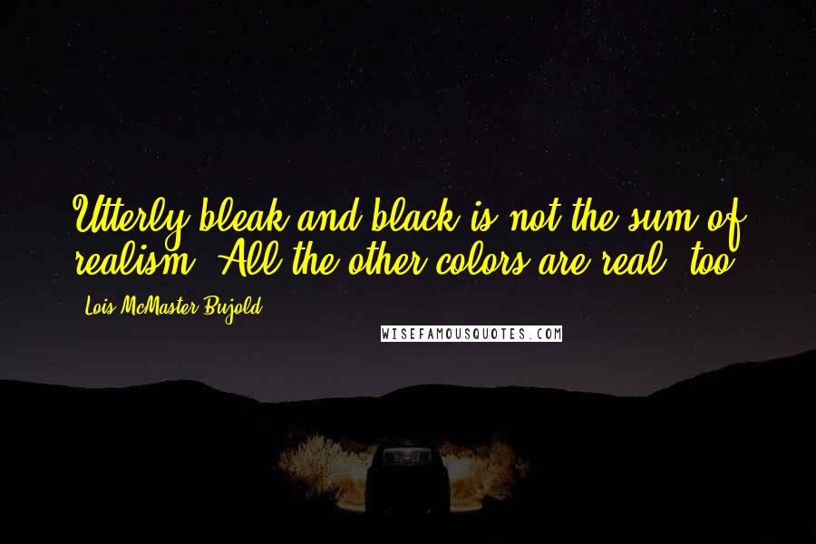 Lois McMaster Bujold Quotes: Utterly bleak and black is not the sum of realism. All the other colors are real, too.