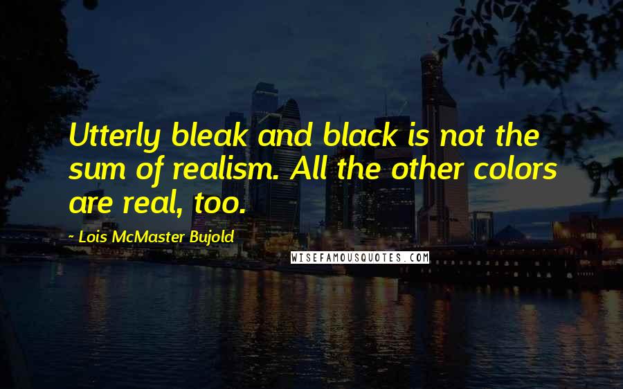 Lois McMaster Bujold Quotes: Utterly bleak and black is not the sum of realism. All the other colors are real, too.