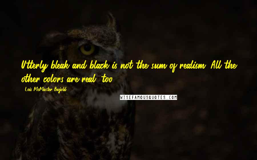 Lois McMaster Bujold Quotes: Utterly bleak and black is not the sum of realism. All the other colors are real, too.