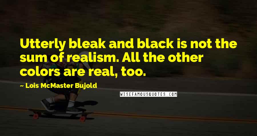 Lois McMaster Bujold Quotes: Utterly bleak and black is not the sum of realism. All the other colors are real, too.