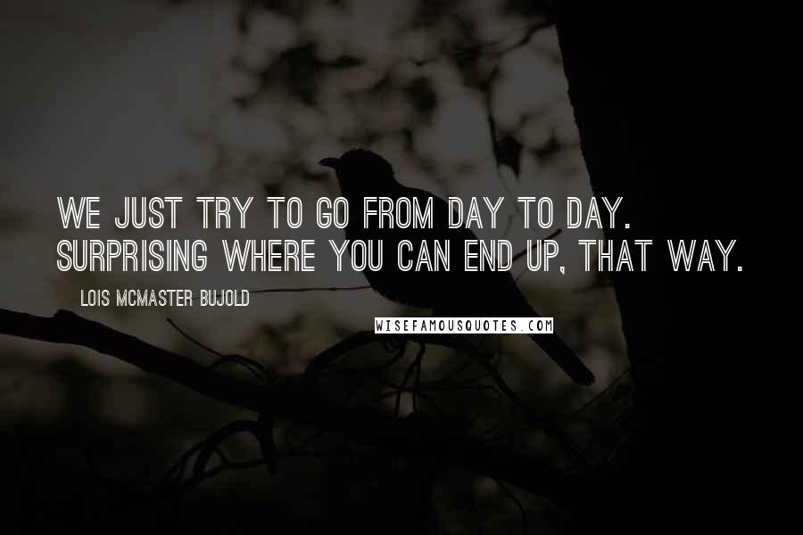 Lois McMaster Bujold Quotes: We just try to go from day to day. Surprising where you can end up, that way.