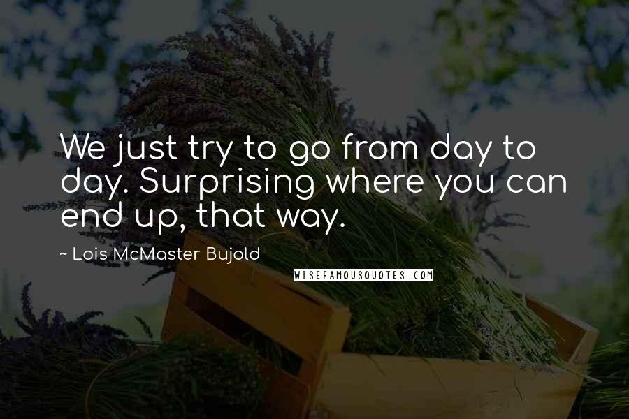 Lois McMaster Bujold Quotes: We just try to go from day to day. Surprising where you can end up, that way.