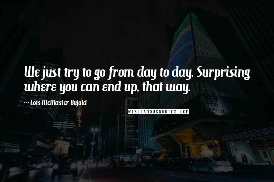 Lois McMaster Bujold Quotes: We just try to go from day to day. Surprising where you can end up, that way.