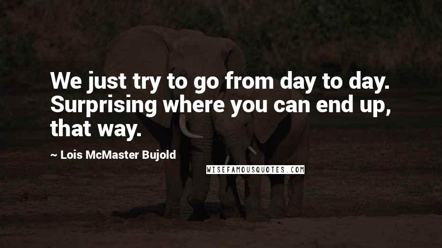 Lois McMaster Bujold Quotes: We just try to go from day to day. Surprising where you can end up, that way.