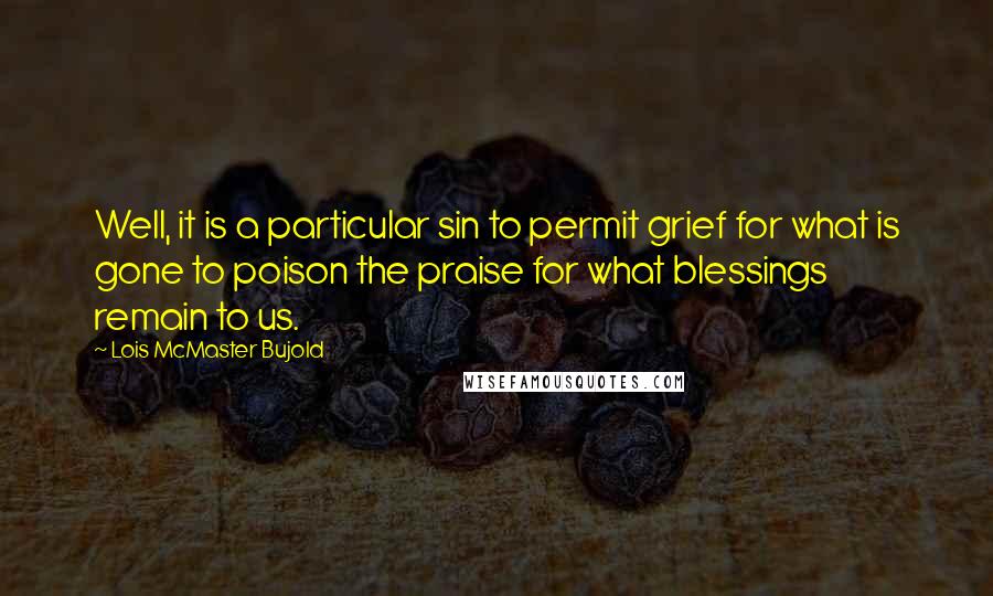 Lois McMaster Bujold Quotes: Well, it is a particular sin to permit grief for what is gone to poison the praise for what blessings remain to us.