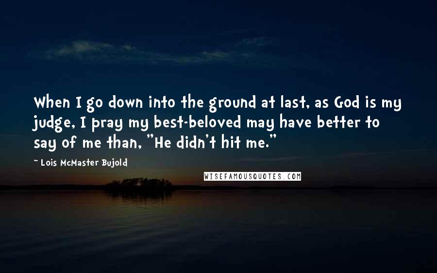 Lois McMaster Bujold Quotes: When I go down into the ground at last, as God is my judge, I pray my best-beloved may have better to say of me than, "He didn't hit me."