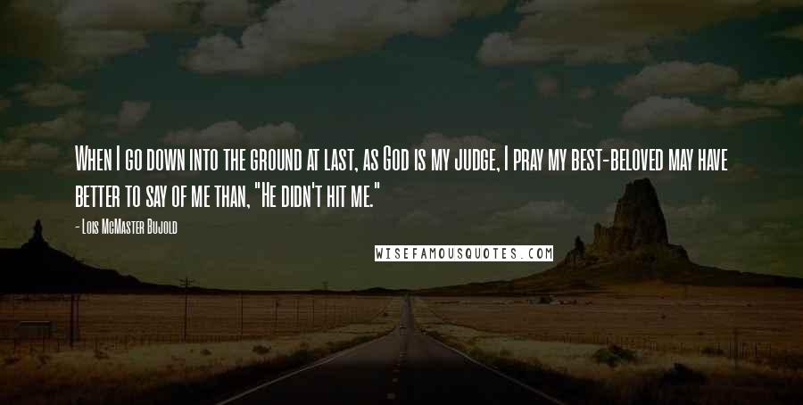 Lois McMaster Bujold Quotes: When I go down into the ground at last, as God is my judge, I pray my best-beloved may have better to say of me than, "He didn't hit me."