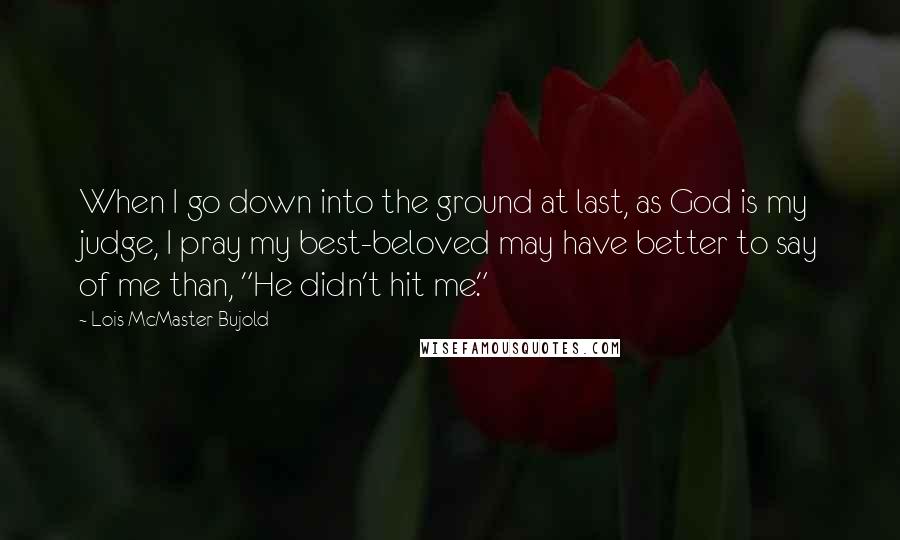 Lois McMaster Bujold Quotes: When I go down into the ground at last, as God is my judge, I pray my best-beloved may have better to say of me than, "He didn't hit me."