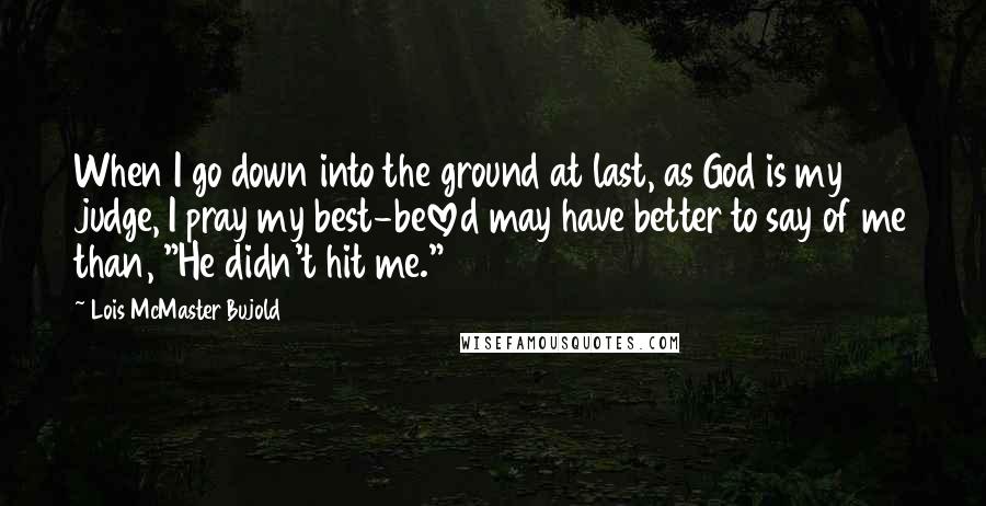 Lois McMaster Bujold Quotes: When I go down into the ground at last, as God is my judge, I pray my best-beloved may have better to say of me than, "He didn't hit me."