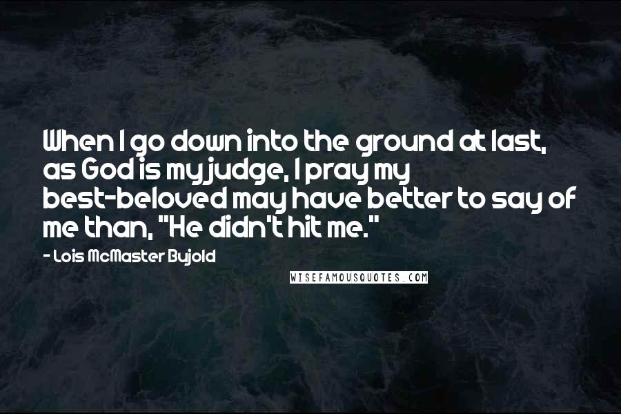 Lois McMaster Bujold Quotes: When I go down into the ground at last, as God is my judge, I pray my best-beloved may have better to say of me than, "He didn't hit me."