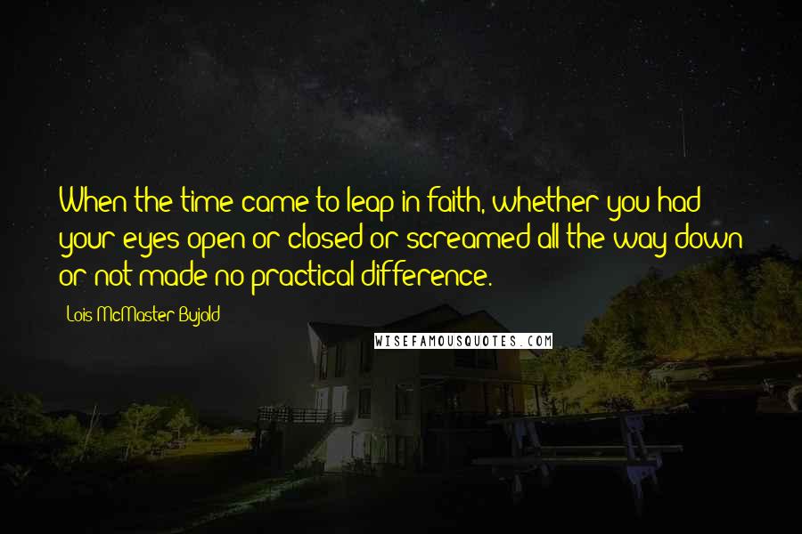 Lois McMaster Bujold Quotes: When the time came to leap in faith, whether you had your eyes open or closed or screamed all the way down or not made no practical difference.