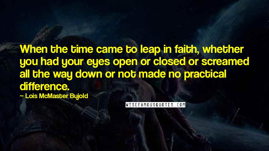 Lois McMaster Bujold Quotes: When the time came to leap in faith, whether you had your eyes open or closed or screamed all the way down or not made no practical difference.