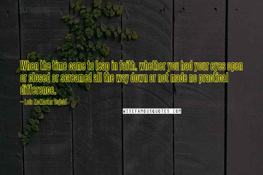 Lois McMaster Bujold Quotes: When the time came to leap in faith, whether you had your eyes open or closed or screamed all the way down or not made no practical difference.