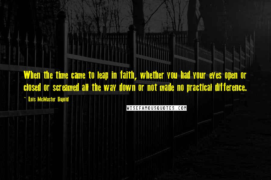 Lois McMaster Bujold Quotes: When the time came to leap in faith, whether you had your eyes open or closed or screamed all the way down or not made no practical difference.