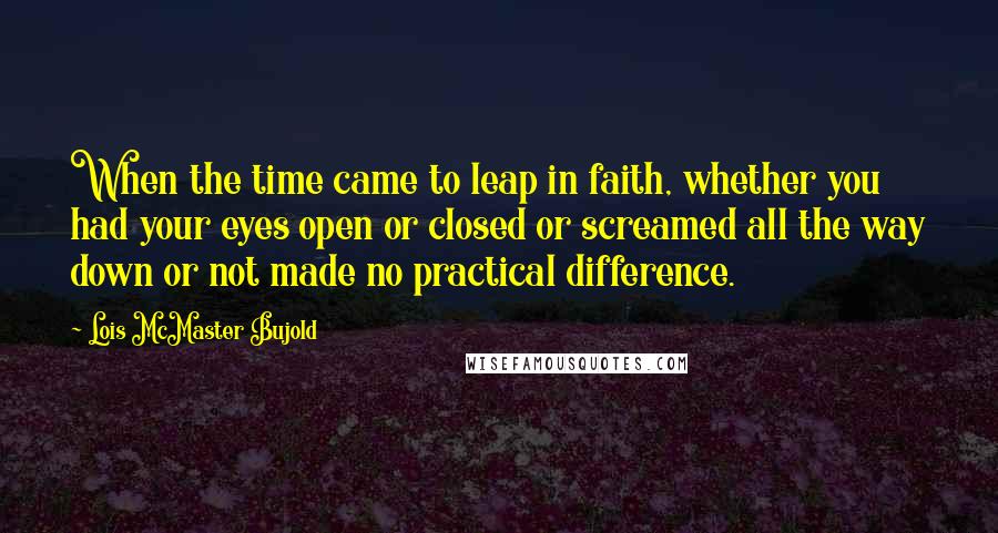 Lois McMaster Bujold Quotes: When the time came to leap in faith, whether you had your eyes open or closed or screamed all the way down or not made no practical difference.