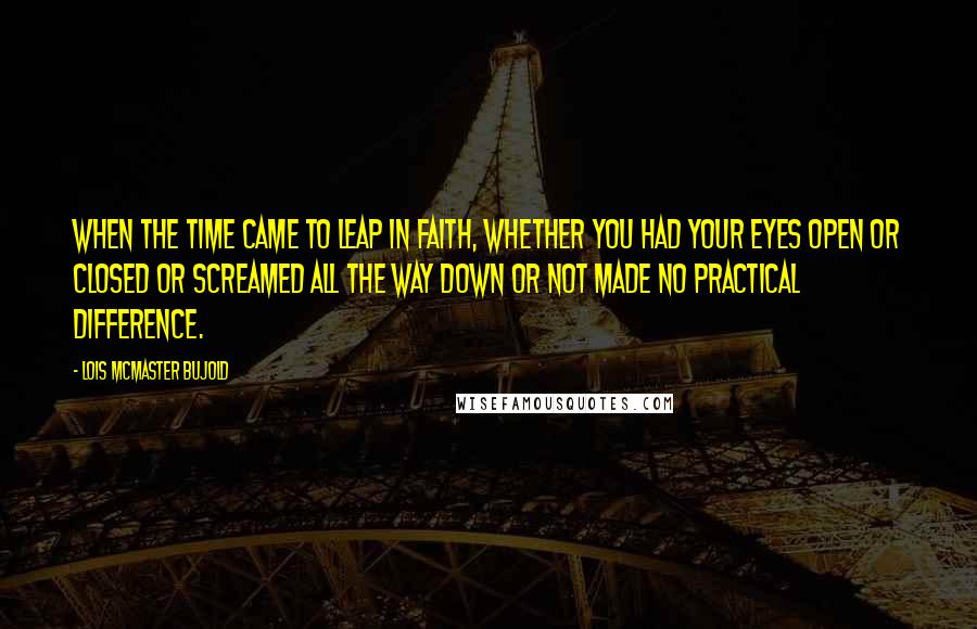 Lois McMaster Bujold Quotes: When the time came to leap in faith, whether you had your eyes open or closed or screamed all the way down or not made no practical difference.