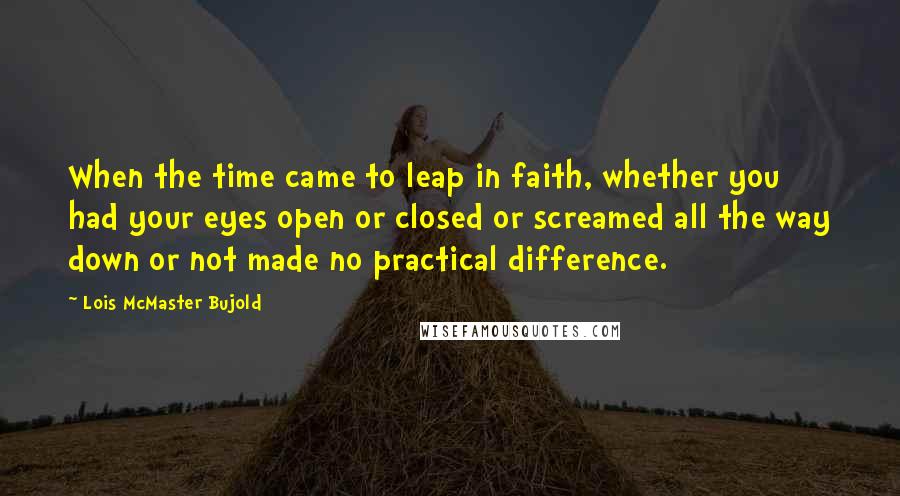 Lois McMaster Bujold Quotes: When the time came to leap in faith, whether you had your eyes open or closed or screamed all the way down or not made no practical difference.