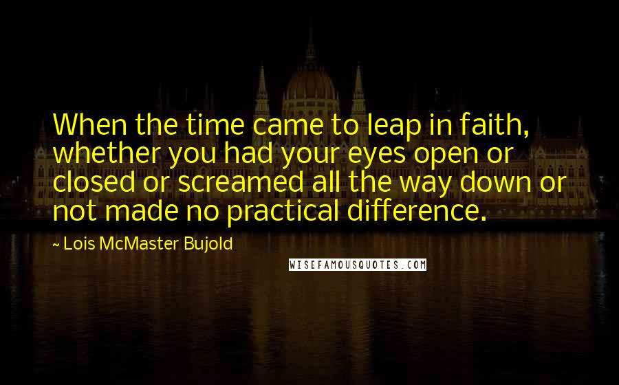 Lois McMaster Bujold Quotes: When the time came to leap in faith, whether you had your eyes open or closed or screamed all the way down or not made no practical difference.