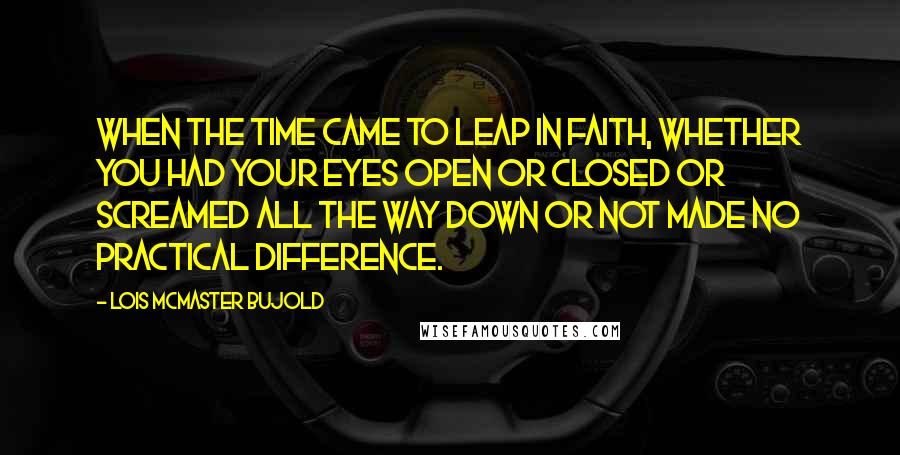 Lois McMaster Bujold Quotes: When the time came to leap in faith, whether you had your eyes open or closed or screamed all the way down or not made no practical difference.