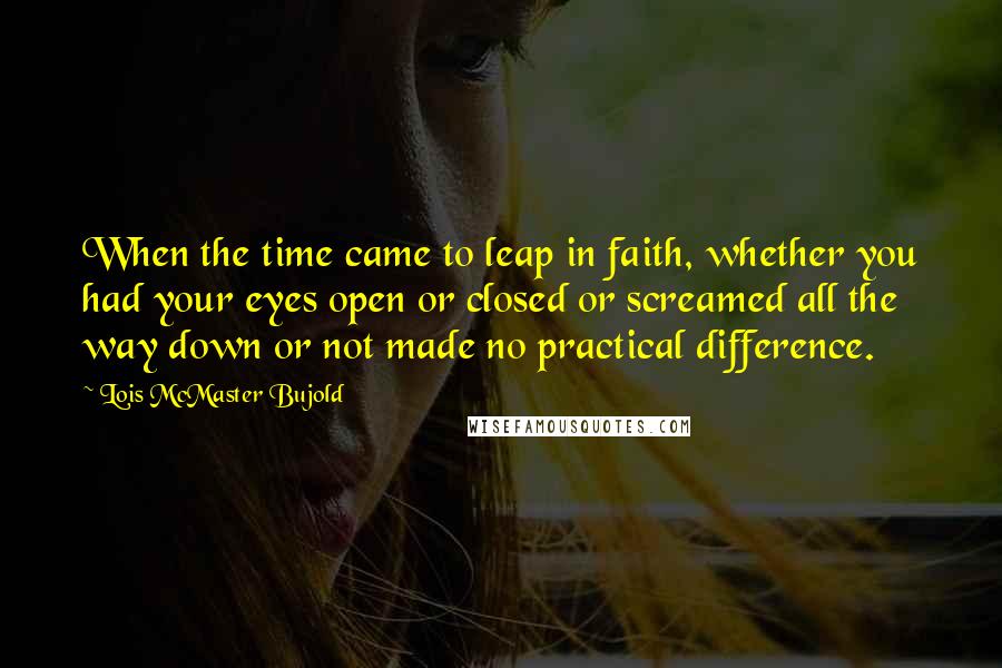 Lois McMaster Bujold Quotes: When the time came to leap in faith, whether you had your eyes open or closed or screamed all the way down or not made no practical difference.