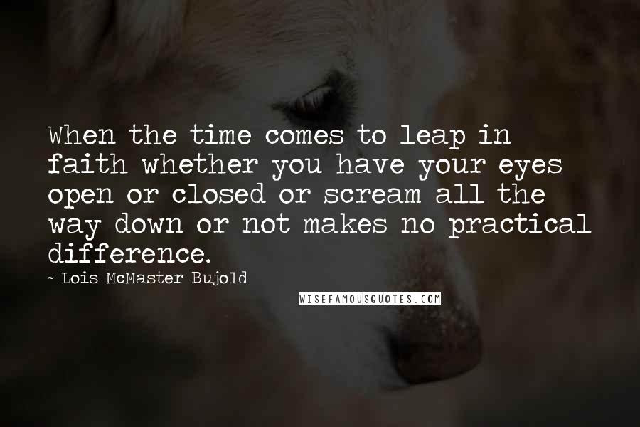 Lois McMaster Bujold Quotes: When the time comes to leap in faith whether you have your eyes open or closed or scream all the way down or not makes no practical difference.