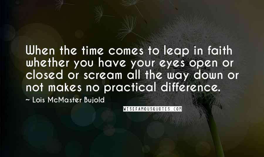 Lois McMaster Bujold Quotes: When the time comes to leap in faith whether you have your eyes open or closed or scream all the way down or not makes no practical difference.