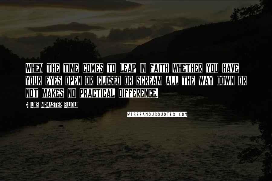 Lois McMaster Bujold Quotes: When the time comes to leap in faith whether you have your eyes open or closed or scream all the way down or not makes no practical difference.