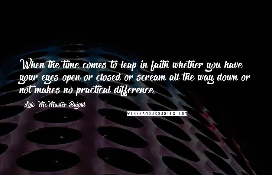 Lois McMaster Bujold Quotes: When the time comes to leap in faith whether you have your eyes open or closed or scream all the way down or not makes no practical difference.