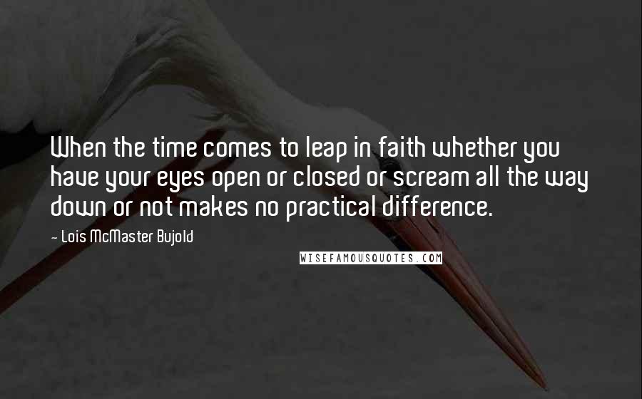 Lois McMaster Bujold Quotes: When the time comes to leap in faith whether you have your eyes open or closed or scream all the way down or not makes no practical difference.