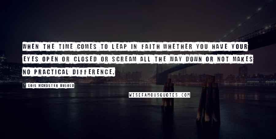 Lois McMaster Bujold Quotes: When the time comes to leap in faith whether you have your eyes open or closed or scream all the way down or not makes no practical difference.