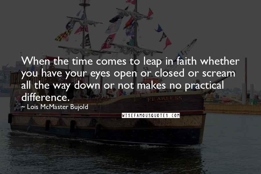 Lois McMaster Bujold Quotes: When the time comes to leap in faith whether you have your eyes open or closed or scream all the way down or not makes no practical difference.