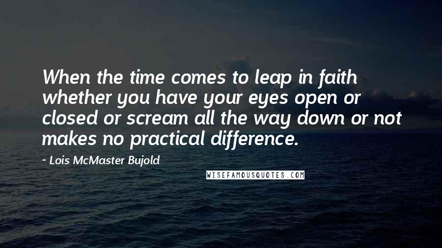 Lois McMaster Bujold Quotes: When the time comes to leap in faith whether you have your eyes open or closed or scream all the way down or not makes no practical difference.