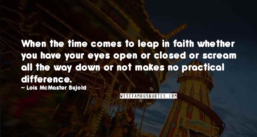 Lois McMaster Bujold Quotes: When the time comes to leap in faith whether you have your eyes open or closed or scream all the way down or not makes no practical difference.