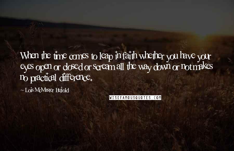 Lois McMaster Bujold Quotes: When the time comes to leap in faith whether you have your eyes open or closed or scream all the way down or not makes no practical difference.