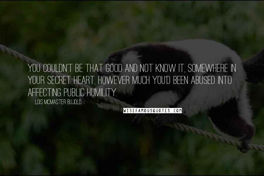 Lois McMaster Bujold Quotes: You couldn't be that good and not know it, somewhere in your secret heart, however much you'd been abused into affecting public humility.