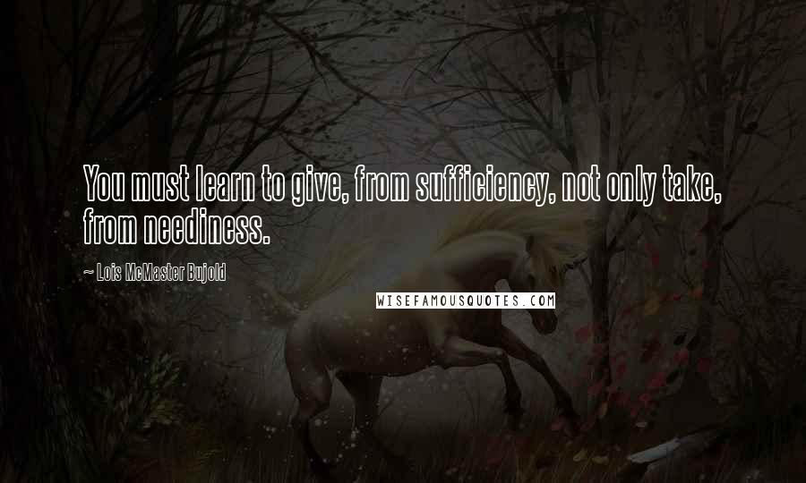 Lois McMaster Bujold Quotes: You must learn to give, from sufficiency, not only take, from neediness.