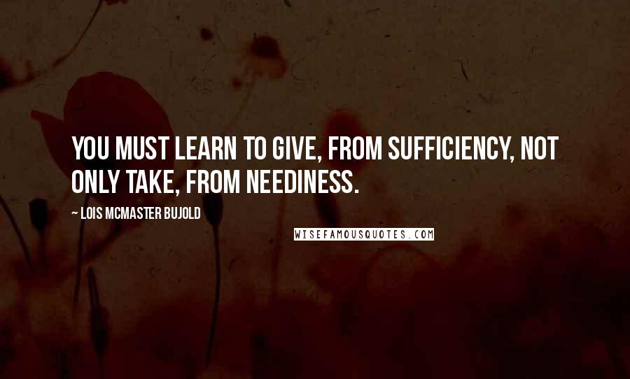 Lois McMaster Bujold Quotes: You must learn to give, from sufficiency, not only take, from neediness.