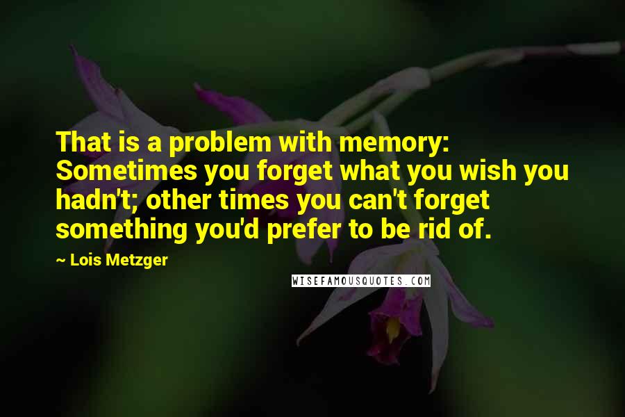 Lois Metzger Quotes: That is a problem with memory: Sometimes you forget what you wish you hadn't; other times you can't forget something you'd prefer to be rid of.