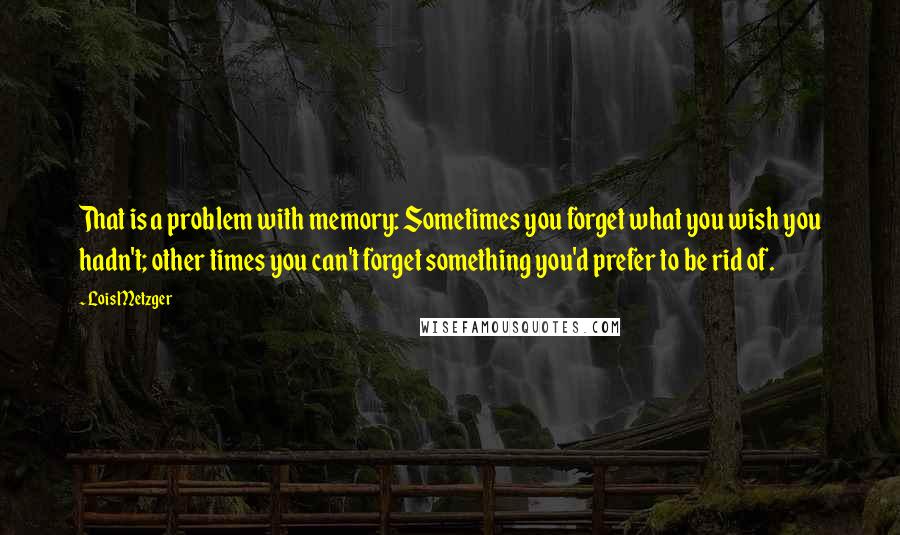 Lois Metzger Quotes: That is a problem with memory: Sometimes you forget what you wish you hadn't; other times you can't forget something you'd prefer to be rid of.