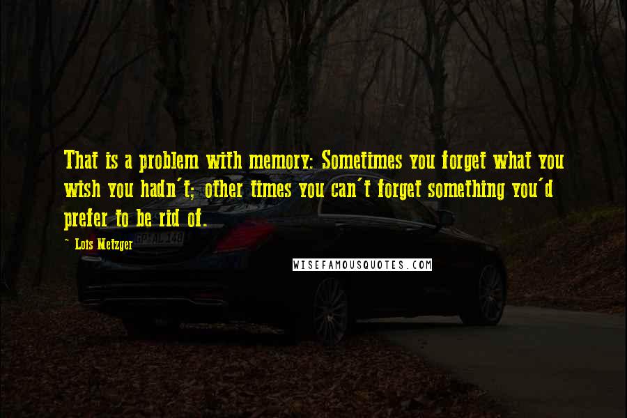 Lois Metzger Quotes: That is a problem with memory: Sometimes you forget what you wish you hadn't; other times you can't forget something you'd prefer to be rid of.