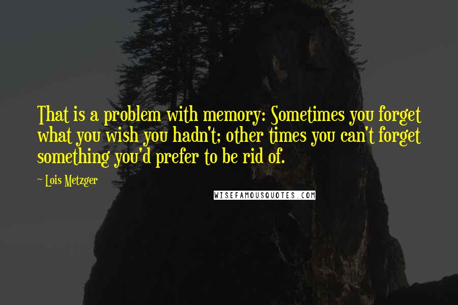 Lois Metzger Quotes: That is a problem with memory: Sometimes you forget what you wish you hadn't; other times you can't forget something you'd prefer to be rid of.