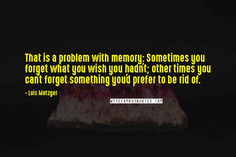 Lois Metzger Quotes: That is a problem with memory: Sometimes you forget what you wish you hadn't; other times you can't forget something you'd prefer to be rid of.