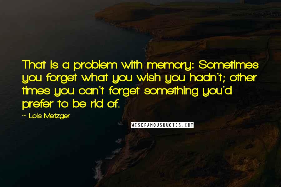Lois Metzger Quotes: That is a problem with memory: Sometimes you forget what you wish you hadn't; other times you can't forget something you'd prefer to be rid of.