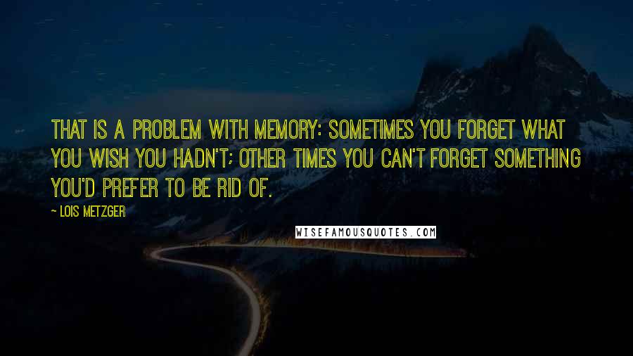 Lois Metzger Quotes: That is a problem with memory: Sometimes you forget what you wish you hadn't; other times you can't forget something you'd prefer to be rid of.