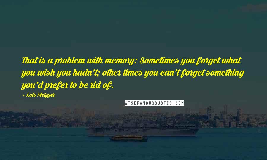 Lois Metzger Quotes: That is a problem with memory: Sometimes you forget what you wish you hadn't; other times you can't forget something you'd prefer to be rid of.