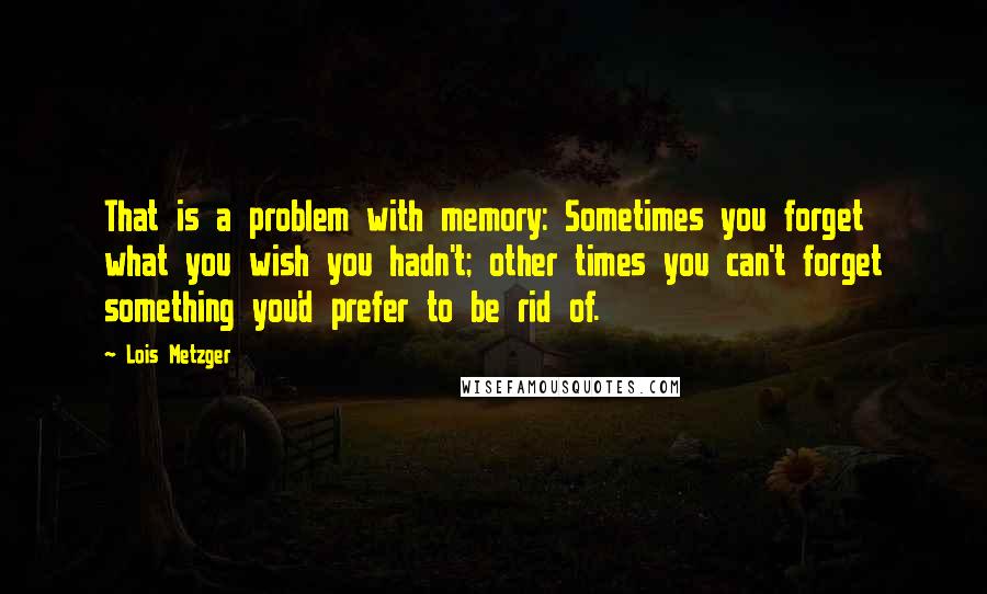 Lois Metzger Quotes: That is a problem with memory: Sometimes you forget what you wish you hadn't; other times you can't forget something you'd prefer to be rid of.