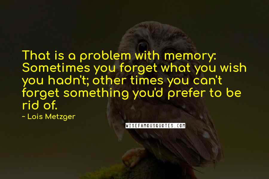 Lois Metzger Quotes: That is a problem with memory: Sometimes you forget what you wish you hadn't; other times you can't forget something you'd prefer to be rid of.