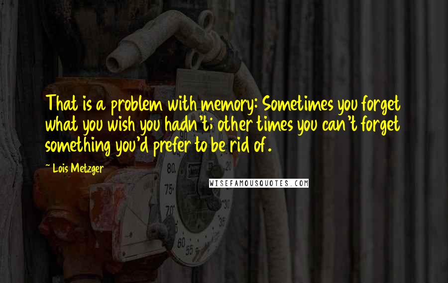 Lois Metzger Quotes: That is a problem with memory: Sometimes you forget what you wish you hadn't; other times you can't forget something you'd prefer to be rid of.