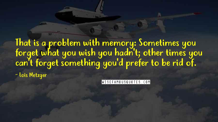 Lois Metzger Quotes: That is a problem with memory: Sometimes you forget what you wish you hadn't; other times you can't forget something you'd prefer to be rid of.